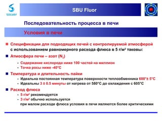 SBU Fluor
SBU Fluor

Последовательность процесса в печи
Условия в печи
 Спецификации для подходящих печей с контролируемой атмосферой
с использованием равномерного расхода флюса в 5 г/м2 таковы:
 Атмосфера печи – азот (N2)
- Содержание кислорода ниже 100 частей на миллион
- Точка росы ниже -40°C

 Температура и длительность пайки
- Идеальна постоянная температура поверхности теплообменника 600°± 5°C
- Идеальны 3 ± 0.5 минуты от нагрева от 580°C до охлаждения с 605°C

 Расход флюса
- 5 г/м2 рекомендуется
- 3 г/м2 обычно используется
при малом расходе флюса условия в печи являются более критическими

 