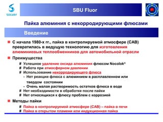 SBU Fluor
SBU Fluor

Пайка алюминия с некорродирующими флюсами
Введение
 С начала 1980-х гг., пайка в контролируемой атмосфере (CAB)
превратилась в ведущую технологию для изготовления
алюминиевых теплообменников для автомобильной отрасли
 Преимущества
# Успешное удаление оксида алюминия флюсом Nocolok®
# Работа при атмосферном давлении
# Использование некорродирующего флюса
- Нет реакции флюса с алюминием в расплавленном или
твердом состоянии
- Очень малая растворимость остатков флюса в воде
# Нет необходимости в обработке после пайки
# Нет относящихся к флюсу проблем с коррозией

 Методы пайки
# Пайка в контролируемой атмосфере (CAB) – пайка в печи
# Пайка в открытом пламени или индукционная пайка

 