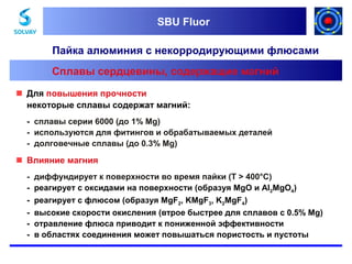 SBU Fluor
SBU Fluor

Пайка алюминия с некорродирующими флюсами
Сплавы сердцевины, содержащие магний
 Для повышения прочности
некоторые сплавы содержат магний:
- сплавы серии 6000 (до 1% Mg)
- используются для фитингов и обрабатываемых деталей
- долговечные сплавы (до 0.3% Mg)

 Влияние магния
-

диффундирует к поверхности во время пайки (T > 400°C)
реагирует с оксидами на поверхности (образуя MgO и Al2MgO4)
реагирует с флюсом (образуя MgF2, KMgF3, K2MgF4)
высокие скорости окисления (втрое быстрее для сплавов с 0.5% Mg)
отравление флюса приводит к пониженной эффективности
в областях соединения может повышаться пористость и пустоты

 