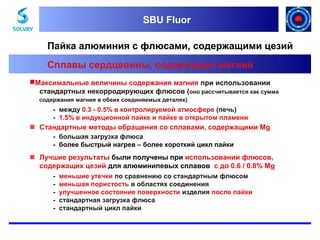 SBU Fluor
SBU Fluor

Пайка алюминия с флюсами, содержащими цезий
Сплавы сердцевины, содержащие магний
Максимальные величины содержания магния при использовании
стандартных некорродирующих флюсов (оно рассчитывается как сумма
содержания магния в обеих соединяемых деталях)

- между 0.3 - 0.5% в контролируемой атмосфере (печь)
- 1.5% в индукционной пайке и пайке в открытом пламени

 Стандартные методы обращения со сплавами, содержащими Mg
- большая загрузка флюса
- более быстрый нагрев – более короткий цикл пайки

 Лучшие результаты были получены при использовании флюсов,
содержащих цезий для алюминипевых сплавов с до 0.6 / 0.8% Mg
-

меньшие утечки по сравнению со стандартным флюсом
меньшая пористость в областях соединения
улучшенное состояние поверхности изделия после пайки
стандартная загрузка флюса
стандартный цикл пайки

 