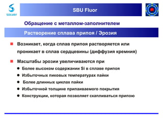 SBU Fluor
SBU Fluor

Обращение с металлом-заполнителем
Растворение сплава припоя / Эрозия
 Возникает, когда сплав припоя растворяется или
проникает в сплав сердцевины (диффузия кремния)
 Масштабы эрозии увеличиваются при
 Более высоком содержании Si в сплаве припоя
 Избыточных пиковых температурах пайки
Более длинных циклах пайки
 Избыточной толщине припаиваемого покрытия
 Конструкции, которая позволяет скапливаться припою

 