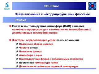 SBU Fluor
SBU Fluor

Пайка алюминия с некорродирующими флюсами
Резюме
 Пайка в контролируемой атмосфере (CAB) является
основным процессом для изготовления автомобильных
алюминиевых теплообменников
 Факторы, определяющие успех пайки алюминия
# Подгонка и сборка изделия
# Чистота детали
# Нанесение флюса
# Атмосфера в печи
# Взаимодействие флюса и сплавляемых элементов
# Постоянная температура пайки
# Длительность пайки при заданной температуре

 