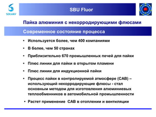 SBU Fluor
SBU Fluor

Пайка алюминия с некорродирующими флюсами
Современное состояние процесса
• Используется более, чем 400 компаниями
• В более, чем 50 странах
• Приблизительно 670 промышленных печей для пайки
• Плюс линии для пайки в открытом пламени
• Плюс линии для индукционной пайки
• Процесс пайки в контролируемой атмосфере (CAB) –
использующий некорродирующие флюсы - стал
основным методом для изготовления алюминиевых
теплообменников в автомобильной промышленности
• Растет применение CAB в отоплении и вентиляции

 