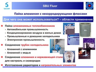SBU Fluor
SBU Fluor

Пайка алюминия с некорродирующими флюсами
Для чего она может использоваться? – области применения
 Пайка алюминиевых теплообменников
-

Автомобильная промышленность
Кондиционирование воздуха в жилых домах
Промышленные и домашние холодильники
Электронная промышленность

 Соединение трубок холодильника
- Алюминий с алюминием
- Алюминий с медью

 Соединение алюминия и нержавеющей стали
для кастрюль и сковородок
 Изготовление радиаторoв и нагревательных элементов

 