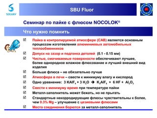 SBU Fluor
SBU Fluor

Семинар по пайке с флюсом NOCOLOK®
Что нужно помнить













Пайка в контролируемой атмосфере (CAB) является основным
процессом изготовления алюминиевых автомобильных
теплообменников
Допуск на зазор и подгонка деталей (0.1 - 0.15 мм)
Чистые, смачиваемые поверхности обеспечивают лучшее,
более однородное влажное флюсование и лучший внешний вид
изделия
Больше флюса – не обязательно лучше
Атмосфера в печи – свести к минимуму влагу и кислород
Одно уравнение: 3 KAlF4 + 3 H2O  K3AlF6 + 6 HF + Al2O3
Свести к минимуму время при температуре пайки
Металл-заполнитель может бежать, но не прыгать
Стандартные некорродирующие флюсы чувствительны к более,
чем 0.3% Mg – улучшение с цезиевыми флюсами
Места соединения борются за металл-заполнитель

 