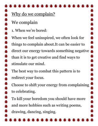 Why do we complain?
We complain
1. When we’re bored:
When we feel uninspired, we often look for
things to complain about.It can be easier to
direct our energy towards something negative
than it is to get creative and find ways to
stimulate our mind.
The best way to combat this pattern is to
redirect your focus.
Choose to shift your energy from complaining
to celebrating.
To kill your boredom you should have more
and more hobbies such as writing poems,
drawing, dancing, singing.
 