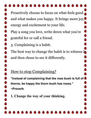 Proactively choose to focus on what feels good
and what makes you happy. It brings more joy,
energy and excitement to your life.
Play a song you love, write down what you’re
grateful for or call a friend.
3. Complaining is a habit.
The best way to change the habit is to witness it
and then chose to see it differently.
How to stop Complaining?
“Instead of complaining that the rose bush is full of
thorns, be happy the thorn bush has roses.”
~Proverb
1. Change the way of your thinking.
 