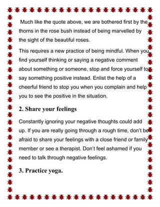 Much like the quote above, we are bothered first by the
thorns in the rose bush instead of being marvelled by
the sight of the beautiful roses.
This requires a new practice of being mindful. When you
find yourself thinking or saying a negative comment
about something or someone, stop and force yourself to
say something positive instead. Enlist the help of a
cheerful friend to stop you when you complain and help
you to see the positive in the situation.
2. Share your feelings
Constantly ignoring your negative thoughts could add
up. If you are really going through a rough time, don’t be
afraid to share your feelings with a close friend or family
member or see a therapist. Don’t feel ashamed if you
need to talk through negative feelings.
3. Practice yoga.
 