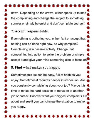 down. Depending on the crowd, either speak up to stop
the complaining and change the subject to something
sunnier or simply be quiet and don’t complain yourself.
7. Accept responsibility.
If something is bothering you, either fix it or accept that
nothing can be done right now, so why complain?
Complaining is a passive activity. Change that
complaining into action to solve the problem or simple
accept it and give your mind something else to focus on.
8. Find what makes you happy.
Sometimes this list can be easy, full of hobbies you
enjoy. Sometimes it requires deeper introspection. Are
you constantly complaining about your job? Maybe it is
time to make the hard decision to move on to another
job or career. Uncover what your biggest complaints are
about and see if you can change the situation to make
you happy.
 