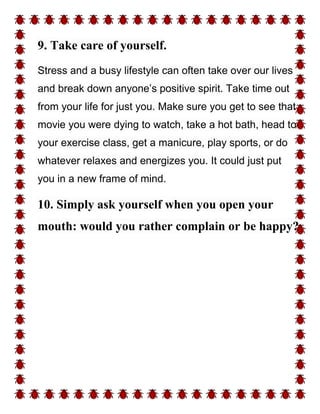 9. Take care of yourself.
Stress and a busy lifestyle can often take over our lives
and break down anyone’s positive spirit. Take time out
from your life for just you. Make sure you get to see that
movie you were dying to watch, take a hot bath, head to
your exercise class, get a manicure, play sports, or do
whatever relaxes and energizes you. It could just put
you in a new frame of mind.
10. Simply ask yourself when you open your
mouth: would you rather complain or be happy?
 