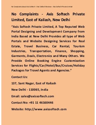 No Complaints about Axis Softech – Axis Softech Reviews – Axis Softech Private Limited

No Complaints - Axis Softech Private
Limited, East of Kailash, New Delhi
“Axis Softech Private Limited, A Top Reputed Web
Portal Designing and Development Company from
India Based at New Delhi Provides all type of Web
Portals and Website Designing Services for Real
Estate, Travel Business, Car Rental, Tourism
Industries, Transportation, Finance, Shopping,
Garments, Deals, Electronics and Many Others. We
Provide Online Booking Engine Customization
Services for Flights/Car/Hotel/Bus/Cruises/Holiday
Packages for Travel Agents and Agencies.”
Contact Us:
137, Sant Nagar, East of Kailash
New Delhi - 110065, India
Email: sales@axissoftech.com
Contact No: +91 11 46160446
Website: http://www.axissoftech.com

 