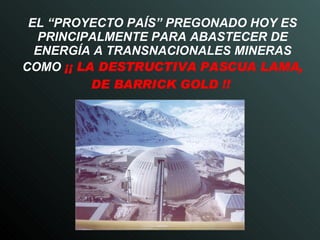 EL “PROYECTO PAÍS” PREGONADO HOY ES PRINCIPALMENTE PARA ABASTECER DE ENERGÍA A TRANSNACIONALES MINERAS COMO   ¡¡ LA DESTRUCTIVA PASCUA LAMA, DE BARRICK GOLD !!  
