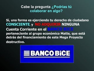 Sí, una forma es ejerciendo   tu derecho de   ciudadano   CONSCIENTE ,   y  NO ADQUIRIR   NINGUNA   Cuenta Corriente en el   BANCO BICE   perteneciente al grupo económico Matte, que está detrás del financiamiento de este Mega Proyecto destructivo.   Cabe la pregunta  ¿Podrías tú colaborar en algo? 