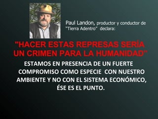 Paul Landon,  productor y conductor de “Tierra Adentro”  declara: "HACER ESTAS REPRESAS SERÍA UN CRIMEN PARA LA HUMANIDAD”   ESTAMOS EN PRESENCIA DE UN FUERTE COMPROMISO COMO ESPECIE  CON NUESTRO AMBIENTE Y NO CON EL SISTEMA ECONÓMICO, ÉSE ES EL PUNTO.   