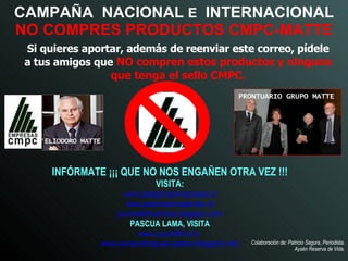CAMPAÑA  NACIONAL  E   INTERNACIONAL   NO COMPRES PRODUCTOS CMPC-MATTE Si quieres aportar, además de reenviar este correo, pídele a tus amigos que   NO compren estos productos y ninguno que tenga el sello CMPC. INFÓRMATE ¡¡¡ QUE NO NOS ENGAÑEN OTRA VEZ !!! VISITA: www.patagoniasinrepresas.cl www.aisenreservadevida.cl/ jovenestehuelches.blogspot.com / PASCUA LAMA, VISITA www.coyotefilms.tv /   www.sumacontrapascualama.blogspot.com / PRONTUARIO GRUPO MATTE ELIODORO MATTE Colaboración de: Patricio Segura, Periodista. Aysén Reserva de Vida. 