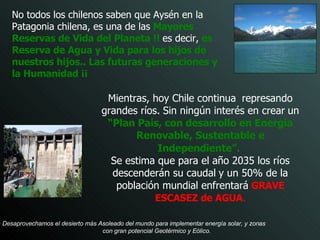 Mientras, hoy Chile continua   represando grandes ríos.   Sin ningún interés en crear   un  “Plan País, con desarrollo en Energía Renovable, Sustentable e Independiente”.   Se estima que para el año 2035 los ríos descenderán su caudal   y un 50% de la población mundial enfrentará   GRAVE ESCASEZ de AGUA . No todos los chilenos saben que Aysén en la Patagonia chilena, es una de las   Mayores Reservas de Vida del Planeta !!  es decir,   es   Reserva de Agua y Vida para los hijos de nuestros hijos.. Las futuras generaciones y la Humanidad ¡¡ Desaprovechamos el desierto más Asoleado del mundo para implementar energía solar, y zonas  con gran potencial Geotérmico y Eólico.   