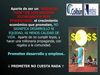 Prometen desarrollo y empleos .. ¡¡  PROMETER NO CUESTA NADA  !! Aparte de ser un   “NEGOCIO PAÍS” DE LOS GRUPOS ECONÓMICOS   MÁS PODEROSOS ,   el crecimiento económico que prometen,  NO SIGNIFICA DESARROLLO NI EQUIDAD, NI MENOS   CALIDAD DE VIDA.  Aparte de no cumplir leyes, y hacer una millonaria propaganda, con regalos a la comunidad. $$  $$ 
