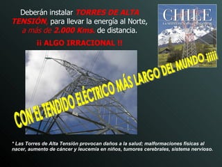Deberán instalar  TORRES DE ALTA TENSIÓN ,  para llevar la energía al Norte,  a más de  2.000 Kms.  de distancia. ¡¡ ALGO IRRACIONAL !! CON EL TENDIDO ELÉCTRICO MÁS LARGO DEL MUNDO ¡¡¡¡¡ * Las Torres de Alta Tensión provocan   daños a la salud; malformaciones físicas al nacer, aumento de cáncer y leucemia en niños, tumores cerebrales, sistema nervioso.   