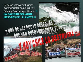 Deberán intervenir  lugares excepcionales como los ríos Baker y Pascua, que tienen  ¡¡ LA CALIDAD DEL AGUA MEJORES DEL PLANETA !! ¡¡ UNA DE LAS POCAS RESERVAS DE AGUA DULCE  QUE VAN QUEDANDO EN EL PLANETA !! Y HOY CHILE LO DESTRUIRÁ ¡¡¡¡ 