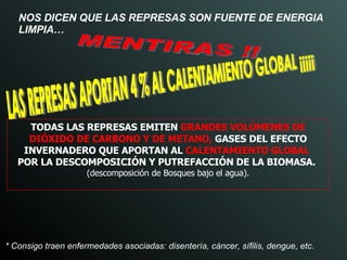NOS DICEN QUE LAS REPRESAS SON FUENTE DE ENERGIA LIMPIA… TODAS LAS REPRESAS EMITEN   GRANDES VOLÚMENES DE DIÓXIDO DE CARBONO Y DE METANO,   GASES DEL EFECTO INVERNADERO QUE APORTAN AL   CALENTAMIENTO GLOBAL   POR LA DESCOMPOSICIÓN Y PUTREFACCIÓN DE LA BIOMASA.   (descomposición de Bosques bajo el agua). LAS REPRESAS APORTAN 4 % AL CALENTAMIENTO GLOBAL ¡¡¡¡¡ * Consigo traen enfermedades asociadas: disentería, cáncer, sífilis, dengue, etc.  MENTIRAS !! 