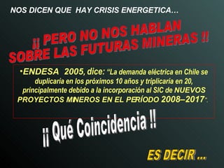 NOS DICEN QUE  HAY CRISIS ENERGETICA… ENDESA  2005 ,   dice:   “La demanda eléctrica en Chile se duplicaría en los próximos 10 años y triplicaría en 20, principalmente debido a la incorporación al SIC de   NUEVOS PROYECTOS MINEROS EN EL PERÍODO  2008–2017 ”.   ES DECIR ... ¡¡ Qué Coincidencia !! ¡¡ PERO NO NOS HABLAN  SOBRE LAS FUTURAS MINERAS !! 