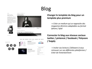 Blog
Changer le template du blog pour un
template plus premium
-> Créer un medium qui se rapproche des
magazines féminins adaptables au format
Iphone / Ipad

Connecter le blog aux réseaux sociaux
twitter / pinterest / facebook / Polyvore
/ Svpply
-> Inviter vos lecteurs / followers à vous
retrouver sur vos différentes plateformes /
Créer de l’entertainment

 