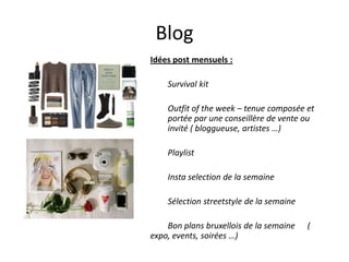 Blog
Idées post mensuels :
Survival kit

Outfit of the week – tenue composée et
portée par une conseillère de vente ou
invité ( bloggueuse, artistes …)
Playlist
Insta selection de la semaine
Sélection streetstyle de la semaine

Bon plans bruxellois de la semaine
expo, events, soirées …)

(

 