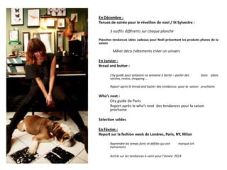 En Décembre :
Tenues de soirée pour le réveillon de noel / St Sylvestre :
3 outfits différents sur chaque planche
Planches tendances idées cadeaux pour Noël présentant les produits phares de la
saison

Mêler déco /vêtements créer un univers
En Janvier :
Bread and butter :
City guide pour préparer sa semaine à berlin – parler des
soirées, restos, shopping …

bons plans

Report après le bread and butter des tendances pour la saison prochaine

Who’s next :
City guide de Paris
Report après le who’s next des tendances pour la saison
prochaine
Sélection soldes
En Février :
Report sur la fashion week de Londres, Paris, NY, Milan
Reprendre les temps forts et défilés qui ont
évènement

marqué cet

Article sur les tendances à venir pour l’année 2014

 