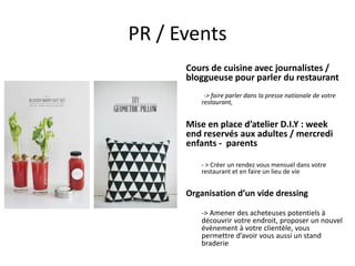 PR / Events
Cours de cuisine avec journalistes /
bloggueuse pour parler du restaurant
-> faire parler dans la presse nationale de votre
restaurant,

Mise en place d’atelier D.I.Y : week
end reservés aux adultes / mercredi
enfants - parents
- > Créer un rendez vous mensuel dans votre
restaurant et en faire un lieu de vie

Organisation d’un vide dressing
-> Amener des acheteuses potentiels à
découvrir votre endroit, proposer un nouvel
évènement à votre clientèle, vous
permettre d’avoir vous aussi un stand
braderie

 