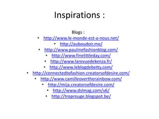 Inspirations :
Blogs :
• http://www.le-monde-est-a-nous.net/
• http://auboudoir.me/
• http://www.paulinefashionblog.com/
• http://www.finelittleday.com/
• http://www.larevuedekenza.fr/
• http://www.leblogdebetty.com/
• http://connectedtofashion.creatorsofdesire.com/
• http://www.camilleovertherainbow.com/
• http://mija.creatorsofdesire.com/
• http://www.dslmag.com/v6/
• http://troprouge.blogspot.be/

 