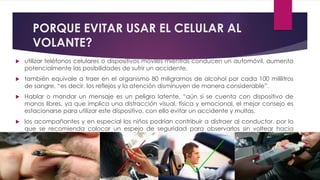 PORQUE EVITAR USAR EL CELULAR AL
VOLANTE?
 utilizar teléfonos celulares o dispositivos móviles mientras conducen un automóvil, aumenta
potencialmente las posibilidades de sufrir un accidente.
 también equivale a traer en el organismo 80 miligramos de alcohol por cada 100 mililitros
de sangre, “es decir, los reflejos y la atención disminuyen de manera considerable”.
 Hablar o mandar un mensaje es un peligro latente, “aún si se cuenta con dispositivo de
manos libres, ya que implica una distracción visual, física y emocional, el mejor consejo es
estacionarse para utilizar este dispositivo, con ello evitar un accidente y multas.
 los acompañantes y en especial los niños podrían contribuir a distraer al conductor, por lo
que se recomienda colocar un espejo de seguridad para observarlos sin voltear hacia
atrás.
 