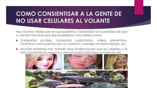 COMO CONSIENTISAR A LA GENTE DE
NO USAR CELULARES AL VOLANTE
Hay muchos medios por el cual podemos concientizar a las personas de que
su uso por mas leve que sea es peligroso, hay medios como:
 Campañas sociales, campañas publicitarias, videos preventivos,
incentivos como premios por no conducir y manejar al mismo tiempo, etc.
 Muchas empresas han tomado esta tendencia por usar los celulares y la
han convertido en negocio y otros en publicidad para sus marcas, etc.
 