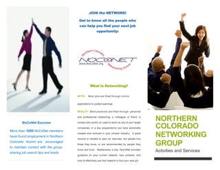 [Type a caption for your photo]
NoCoNet Success
Over 1000 NoCoNet members
have found employment in
Northern Colorado. Alumni are
encouraged to maintain contact
with the group, sharing job
search tips and leads.
JOIN the NETWORK!
Get to know all the people
who can help you find your
next job opportunity:
What is Networking?
MYTH: Most jobs are filled through
online applications to posted openings.
REALITY: Most positions are filled
through personal and professional
networking, a colleague or friend, a
contact who works (or used to work) at
one of your target companies, or a key
acquaintance you have personally
created and nurtured in your chosen
industry. A good resume is needed to
earn an interview, but people hire
those they know, or are recommended
by people they know and trust.
Relationship is key. NoCoNet provides
guidance on your current network, new
contacts, and how to effectively use
that network to find your next job.
NORTHERN
COLORADO
NETWORKING
Activities and Services
 