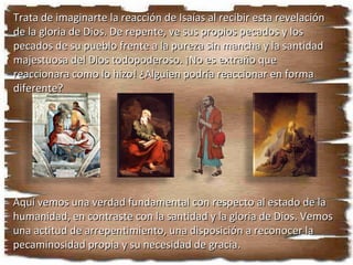 Lee Isaías 6:1 al 8. ¿Por qué crees que Isaías respondió así (vers. 5) al ver una visión de Dios? ¿Qué importante verdad “teológica” se revela aquí? Trata de imaginarte la reacción de Isaías al recibir esta revelación de la gloria de Dios. De repente, ve sus propios pecados y los pecados de su pueblo frente a la pureza sin mancha y la santidad majestuosa del Dios todopoderoso. ¡No es extraño que reaccionara como lo hizo! ¿Alguien podría reaccionar en forma diferente? Aquí vemos una verdad fundamental con respecto al estado de la humanidad, en contraste con la santidad y la gloria de Dios. Vemos una actitud de arrepentimiento, una disposición a reconocer la pecaminosidad propia y su necesidad de gracia. 
