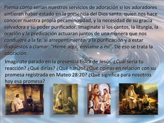 Piensa cómo serían nuestros servicios de adoración si los adoradores sintieran haber estado en la presencia del Dios santo, quien nos hace conocer nuestra propia pecaminosidad, y la necesidad de su gracia salvadora y su poder purificador. Imagínate si los cantos, la liturgia, la oración y la predicación actuaran juntos de una manera que nos condujera a la fe, al arrepentimiento, a la purificación y a estar dispuestos a clamar: “Heme aquí, envíame a mí”. De eso se trata la adoración. Imagínate parado en la presencia física de Jesús. ¿Cuál sería tu reacción? ¿Qué dirías? ¿Qué harías? ¿Qué opinas en relación con su promesa registrada en Mateo 28:20? ¿Qué significa para nosotros hoy esa promesa? 