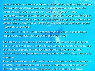 Es fácil olvidar que muchos de los escritos de los profetas del Antiguo Testamento fueron advertencias y amonestaciones al pueblo del Pacto de Dios, a los que eran su “verdadera iglesia”. Ellos profesaban seguir al verdadero Dios, tenían una comprensión básica de las verdades bíblicas (más que sus vecinos paganos), y sabían qué debían decir y hacer en la adoración. No obstante, todo esto no era suficiente ni por lejos. Lee Isaías 1:11 al 15. ¿Cómo entendemos que Dios, que instituyó todos estos servicios, les estuviera diciendo esto? Realmente, la respuesta se encuentra en los versículos que siguen (Isa. 1:16-18), y es casi similar a lo que vimos acerca de Miqueas. No hay dudas, la iglesia es para los pecadores: si tuviéramos que esperar hasta ser perfectos antes de poder adorar a Dios, ninguno lo adoraría. Pero la Biblia dice que Dios está más interesado en cómo tratamos a los otros, especialmente a los débiles e indefensos entre nosotros, que en toda suerte de ritos religiosos, aun los que él instituyó. 