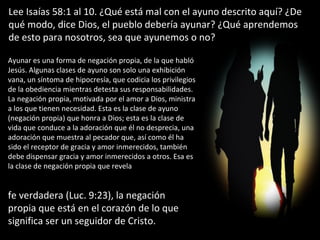 Lee Isaías 58:1 al 10. ¿Qué está mal con el ayuno descrito aquí? ¿De qué modo, dice Dios, el pueblo debería ayunar? ¿Qué aprendemos de esto para nosotros, sea que ayunemos o no? Ayunar es una forma de negación propia, de la que habló Jesús. Algunas clases de ayuno son solo una exhibición vana, un síntoma de hipocresía, que codicia los privilegios de la obediencia mientras detesta sus responsabilidades. La negación propia, motivada por el amor a Dios, ministra a los que tienen necesidad. Esta es la clase de ayuno (negación propia) que honra a Dios; esta es la clase de vida que conduce a la adoración que él no desprecia, una adoración que muestra al pecador que, así como él ha sido el receptor de gracia y amor inmerecidos, también debe dispensar gracia y amor inmerecidos a otros. Esa es la clase de negación propia que revela  fe verdadera (Luc. 9:23), la negación propia que está en el corazón de lo que significa ser un seguidor de Cristo. 