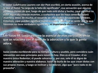 El autor sudafricano Laurens van der Post escribió, en cierta ocasión, acerca de lo que él llamó “la carga de la falta de significado”, esa sensación que algunas personas tienen de que, luego de que todo está dicho y hecho, ¿qué significó su vida? Algún día estarán muertos, y cualquiera que los haya conocido estará muerto y, antes de mucho, el recuerdo de ellos habrá desaparecido también. Entonces, ¿qué pueden significar nuestras vidas? Cuán fácil es sentir que lo que hacemos no tiene verdadero significado , ni importancia duradera  y real. Lee Isaías 44. Luego, resume lo esencial de esos versículos, en lo que se relaciona con el tema de la adoración y lo que la gente adora. Isaías estaba escribiendo para su tiempo, cultura y pueblo, pero considera cuán relevantes son esos principios para nosotros hoy. Dios es el Creador; él es nuestro único Redentor; él puede salvarnos y, por eso, solo él es digno de nuestra adoración y nuestra alabanza. Isaías se burla de los que crean ídolos con sus propias manos, y luego se inclinan y los adoran, algo que “para nada es de provecho”. 