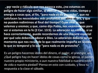 Y , por necio y ridículo que nos parezca esto, ¿no estamos en peligro de hacer algo similar, al dedicar nuestras vidas, tiempo y energía a cosas que, al fin, “para nada es de provecho”, que no satisfacen las necesidades más profundas del  alma ah ora, y que no pueden redimirnos al final del tiempo? Cuán vital es que velemos y oremos; y que, como dijo Pablo, nos examinemos para ver si estamos en la fe (2 Cor. 13:5). La adoración en sábado, si se hace correctamente, puede recordarnos de una manera especial por qué solo debemos adorar a Dios. La adoración debería ser un momento que nos recuerde lo que realmente importa en la vida, lo que es temporal y lo que “para nada es de provecho”. Es un peligro hacernos ídolos del dinero, el poder, el prestigio, etc. ¿Qué peligro hay en hacer ídolos de cosas como la iglesia, el pastor, nuestro propio ministerio, o aun nuestra fidelidad o nuestro estilo de vida o nuestra piedad? Piensa en esto con cuidado, y lleva tu respuesta a la clase el sábado. 