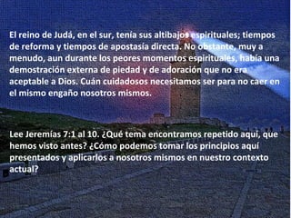 El reino de Judá, en el sur, tenía sus altibajos espirituales; tiempos de reforma y tiempos de apostasía directa. No obstante, muy a menudo, aun durante los peores momentos espirituales, había una demostración externa de piedad y de adoración que no era aceptable a Dios. Cuán cuidadosos necesitamos ser para no caer en el mismo engaño nosotros mismos. Lee Jeremías 7:1 al 10. ¿Qué tema encontramos repetido aquí, que hemos visto antes? ¿Cómo podemos tomar los principios aquí presentados y aplicarlos a nosotros mismos en nuestro contexto actual? 