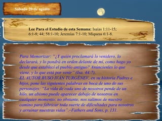 Sábado 20 de agosto Lee Para el Estudio de esta Semana:  Isaías 1:11-15; 6:1-8; 44; 58:1-10; Jeremías 7:1-10; Miqueas 6:1-8. Para Memorizar: “¿Y quién proclamará lo venidero, lo declarará, y lo pondrá en orden delante de mí, como hago yo desde que establecí el pueblo antiguo? Anúncienles lo que viene, y lo que está por venir” (Isa. 44:7). EL AUTOR RUSO IVÁN TURGÉNEV, en su historia Padres e hijos, pone las siguientes palabras en boca de uno de sus personajes: “La vida de cada uno de nosotros pende de un hilo, un abismo puede aparecer debajo de nosotros en cualquier momento; no obstante, nos salimos de nuestro camino para fabricar toda suerte de dificultades para nosotros y arruinar nuestras vidas”.–Fathers and Sons, p. 131. 