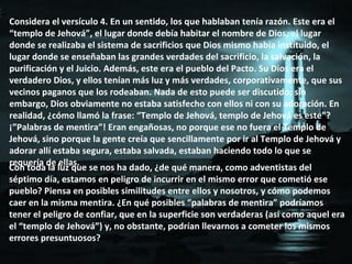 Considera el versículo 4. En un sentido, los que hablaban tenía razón. Este era el “templo de Jehová”, el lugar donde debía habitar el nombre de Dios, el lugar donde se realizaba el sistema de sacrificios que Dios mismo había instituido, el lugar donde se enseñaban las grandes verdades del sacrificio, la salvación, la purificación y el Juicio. Además, este era el pueblo del Pacto. Su Dios era el verdadero Dios, y ellos tenían más luz y más verdades, corporativamente, que sus vecinos paganos que los rodeaban. Nada de esto puede ser discutido; sin embargo, Dios obviamente no estaba satisfecho con ellos ni con su adoración. En realidad, ¿cómo llamó la frase: “Templo de Jehová, templo de Jehová es este”? ¡”Palabras de mentira”! Eran engañosas, no porque ese no fuera el Templo de Jehová, sino porque la gente creía que sencillamente por ir al Templo de Jehová y adorar allí estaba segura, estaba salvada, estaban haciendo todo lo que se requería de ellas. Con toda la luz que se nos ha dado, ¿de qué manera, como adventistas del séptimo día, estamos en peligro de incurrir en el mismo error que cometió ese pueblo? Piensa en posibles similitudes entre ellos y nosotros, y cómo podemos caer en la misma mentira. ¿En qué posibles “palabras de mentira” podríamos tener el peligro de confiar, que en la superficie son verdaderas (así como aquel era el “templo de Jehová”) y, no obstante, podrían llevarnos a cometer los mismos errores presuntuosos? 