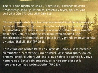 Lee  “El llamamiento de Isaías”, “Ezequías”, “Librados de Asiria”, “Manasés y Josías” y “Jeremías, Profetas y reyes, pp. 225-230; 245-251; 259-271; 281-288; 299-310. “ En los tiempos de Isaías, la comprensión espiritual de la humanidad se hallaba oscurecida por un concepto erróneo acerca de Dios. [...] Los israelitas no tenían excusa por olvidarse del verdadero carácter de Jehová. Con frecuencia se les había revelado como ‘Dios misericordioso y clemente, lento para la ira, y grande en misericordia y verdad’ (Sal. 86:15)” (PR 231). En la visión que recibió Isaías en el atrio del Templo, se le presentó claramente el carácter del Dios de Israel. Se le había aparecido, en gran majestad, ‘el Alto y Sublime, el que habita la eternidad, y cuyo nombre es el Santo’; sin embargo, se le hizo comprender la naturaleza compasiva de su Señor (PR 233). 