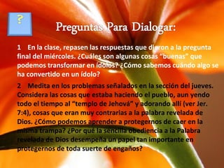 1  En la clase, repasen las respuestas que dieron a la pregunta final del miércoles. ¿Cuáles son algunas cosas “buenas” que podemos transformar en ídolos? ¿Cómo sabemos cuándo algo se ha convertido en un ídolo? 2  Medita en los problemas señalados en la sección del jueves. Considera las cosas que estaba haciendo el pueblo, aun yendo todo el tiempo al “templo de Jehová” y adorando allí (ver Jer. 7:4), cosas que eran muy contrarias a la palabra revelada de Dios. ¿Cómo podemos aprender a protegernos de caer en la misma trampa? ¿Por qué la sencilla obediencia a la Palabra revelada de Dios desempeña un papel tan importante en protegernos de toda suerte de engaños? 