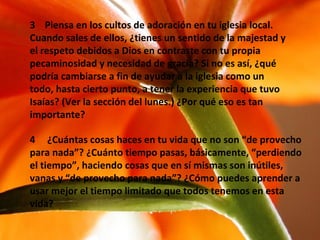 3  Piensa en los cultos de adoración en tu iglesia local. Cuando sales de ellos, ¿tienes un sentido de la majestad y el respeto debidos a Dios en contraste con tu propia pecaminosidad y necesidad de gracia? Si no es así, ¿qué podría cambiarse a fin de ayudar a la iglesia como un todo, hasta cierto punto, a tener la experiencia que tuvo Isaías? (Ver la sección del lunes.) ¿Por qué eso es tan importante? 4  ¿Cuántas cosas haces en tu vida que no son “de provecho para nada”? ¿Cuánto tiempo pasas, básicamente, “perdiendo el tiempo”, haciendo cosas que en sí mismas son inútiles, vanas y “de provecho para nada”? ¿Cómo puedes aprender a usar mejor el tiempo limitado que todos tenemos en esta vida? 