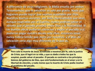 A diferencia de otras religiones, la Biblia enseña (en ambos Testamentos) que la salvación es solo por gracia. Nada que hagamos puede lograr que seamos aceptados por Dios. Nuestras buenas acciones, por bien intencionadas que sean, aunque inspiradas por el Espíritu, nunca podrían salvar el abismo que el pecado provocó entre Dios y la humanidad. Si las buenas obras pudieran salvarnos y expiar el pecado, o si pudieran pagar nuestra deuda ante Dios, entonces Jesús nunca habría tenido que morir por nosotros, y el plan de salvación sería algo muy diferente de lo que es. Pero solo la muerte de Jesús acreditada a nosotros por fe, solo la justicia de Cristo, que él logró en su vida, y que es dada a todos los que la aceptan, puede salvar al pecador. El pecado es contrario a los principios básicos del gobierno de Dios, que está fundamentado en el amor y en la libertad de elección, y nada menos que la muerte de Cristo podía resolver el problema del pecado. 