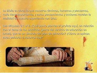 La Biblia es clara: lo que nosotros decimos, hacemos y pensamos, todo tiene importancia, y estos pensamientos y acciones revelan la realidad de nuestra experiencia con Dios. Lee Miqueas 6:1 al 8. ¿Qué punto plantea el profeta aquí, en relación con el tema de los sacrificios (parte del servicio de adoración en Israel), que es un símbolo del plan de salvación? ¿Cómo se aplican estas palabras a nosotros hoy? 