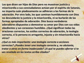Los que dicen ser hijos de Dios pero no muestran justicia y misericordia a sus conciudadanos actúan por el espíritu de Satanás, no importa cuán piadosamente se adhieran a las formas de la adoración. Por otro lado, los que caminan humildemente con Dios no descuidarán la justicia y la misericordia, ni se burlarán de las formas apropiadas de adoración. Dios busca verdaderos adoradores dispuestos a demostrar su amor por Dios con sus vidas obedientes y sus corazones humildes. ¿Qué significan todas las oraciones correctas, los estilos correctos de adoración, la teología correcta, si la persona es arrogante, injusta y sin misericordia hacia otros? ¿Qué es más importante: una teología correcta o acciones correctas? ¿Puedes tener una teología correcta y, no obstante, tratar a otros en forma inadecuada? ¿A qué te puedes aferrar si te ves revelado en los textos arriba citados? 