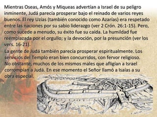 Mientras Oseas, Amós y Miqueas advertían a Israel de su peligro inminente, Judá parecía prosperar bajo el reinado de varios reyes buenos. El rey Uzías (también conocido como Azarías) era respetado entre las naciones por su sabio liderazgo (ver 2 Crón. 26:1-15). Pero, como sucede a menudo, su éxito fue su caída. La humildad fue reemplazada por el orgullo; y la devoción, por la presunción (ver los vers. 16-21). La gente de Judá también parecía prosperar espiritualmente. Los servicios del Templo eran bien concurridos, con fervor religioso. No obstante, muchos de los mismos males que afligían a Israel corrompían a Judá. En ese momento el Señor llamó a Isaías a su obra especial. 