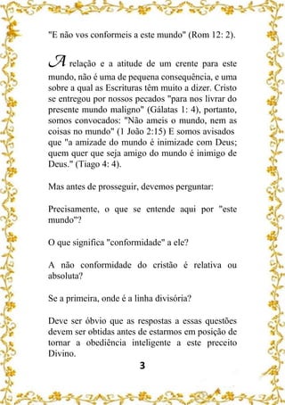3
"E não vos conformeis a este mundo" (Rom 12: 2).
A relação e a atitude de um crente para este
mundo, não é uma de pequena consequência, e uma
sobre a qual as Escrituras têm muito a dizer. Cristo
se entregou por nossos pecados "para nos livrar do
presente mundo maligno" (Gálatas 1: 4), portanto,
somos convocados: "Não ameis o mundo, nem as
coisas no mundo" (1 João 2:15) E somos avisados
que "a amizade do mundo é inimizade com Deus;
quem quer que seja amigo do mundo é inimigo de
Deus." (Tiago 4: 4).
Mas antes de prosseguir, devemos perguntar:
Precisamente, o que se entende aqui por "este
mundo"?
O que significa "conformidade" a ele?
A não conformidade do cristão é relativa ou
absoluta?
Se a primeira, onde é a linha divisória?
Deve ser óbvio que as respostas a essas questões
devem ser obtidas antes de estarmos em posição de
tornar a obediência inteligente a este preceito
Divino.
 